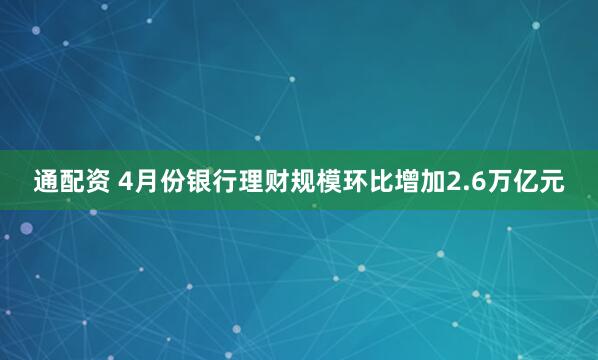 通配资 4月份银行理财规模环比增加2.6万亿元